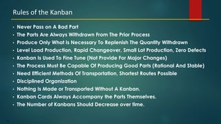 42
• Never Pass on A Bad Part
• The Parts Are Always Withdrawn From The Prior Process
• Produce Only What Is Necessary To Replenish The Quantity Withdrawn
• Level Load Production, Rapid Changeover, Small Lot Production, Zero Defects
• Kanban Is Used To Fine Tune (Not Provide For Major Changes)
• The Process Must Be Capable Of Producing Good Parts (Rational And Stable)
• Need Efficient Methods Of Transportation, Shortest Routes Possible
• Disciplined Organization
• Nothing Is Made or Transported Without A Kanban.
• Kanban Cards Always Accompany the Parts Themselves.
• The Number of Kanbans Should Decrease over time.
Rules of the Kanban
 