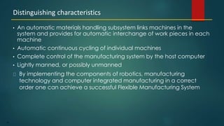 45
• An automatic materials handling subsystem links machines in the
system and provides for automatic interchange of work pieces in each
machine
• Automatic continuous cycling of individual machines
• Complete control of the manufacturing system by the host computer
• Lightly manned, or possibly unmanned
By implementing the components of robotics, manufacturing
technology and computer integrated manufacturing in a correct
order one can achieve a successful Flexible Manufacturing System
Distinguishing characteristics
 