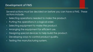 46
Several actions must be decided on before you can have a FMS. These
actions include.
• Selecting operations needed to make the product.
• Putting the operations in a logical order.
• Selecting equipment to make the product.
• Arranging the equipment for efficient use.
• Designing special devices to help build the product.
• Developing ways to control product quality.
• Testing the manufacturing system.
Development of FMS
 