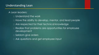 5
A Lean leaders:
Understand the work
Have the ability to develop, mentor, and lead people
Are respected for their technical knowledge
Realize that problems are opportunities for employee
development
Seldom give orders
Ask questions and get employee input
Understanding Lean
 