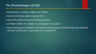 52
 Expensive, costing millions of dollars
 Substantial pre-planning activity
 Sophisticated manufacturing systems
 Limited ability to adapt to changes in product
 Technological problems of exact component positioning and precise
timing necessary to process a component
The Disadvantages of FMS
 