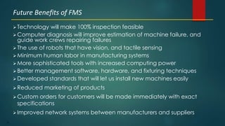 53
 Technology will make 100% inspection feasible
 Computer diagnosis will improve estimation of machine failure, and
guide work crews repairing failures
 The use of robots that have vision, and tactile sensing
 Minimum human labor in manufacturing systems
 More sophisticated tools with increased computing power
 Better management software, hardware, and fixturing techniques
 Developed standards that will let us install new machines easily
 Reduced marketing of products
 Custom orders for customers will be made immediately with exact
specifications
 Improved network systems between manufacturers and suppliers
Future Benefits of FMS
 