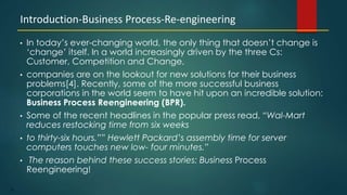 55
• In today’s ever-changing world, the only thing that doesn’t change is
‘change’ itself. In a world increasingly driven by the three Cs:
Customer, Competition and Change,
• companies are on the lookout for new solutions for their business
problems[4]. Recently, some of the more successful business
corporations in the world seem to have hit upon an incredible solution:
Business Process Reengineering (BPR).
• Some of the recent headlines in the popular press read, “Wal-Mart
reduces restocking time from six weeks
• to thirty-six hours.”” Hewlett Packard’s assembly time for server
computers touches new low- four minutes.”
• The reason behind these success stories: Business Process
Reengineering!
Introduction-Business Process-Re-engineering
 