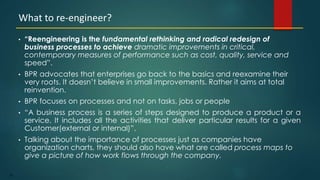 56
• “Reengineering is the fundamental rethinking and radical redesign of
business processes to achieve dramatic improvements in critical,
contemporary measures of performance such as cost, quality, service and
speed”.
• BPR advocates that enterprises go back to the basics and reexamine their
very roots. It doesn’t believe in small improvements. Rather it aims at total
reinvention.
• BPR focuses on processes and not on tasks, jobs or people
• “A business process is a series of steps designed to produce a product or a
service. It includes all the activities that deliver particular results for a given
Customer(external or internal)”.
• Talking about the importance of processes just as companies have
organization charts, they should also have what are called process maps to
give a picture of how work flows through the company.
What to re-engineer?
 