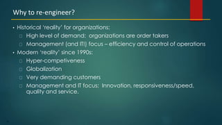 57
• Historical ‘reality’ for organizations:
High level of demand: organizations are order takers
Management (and IT!) focus – efficiency and control of operations
• Modern ‘reality’ since 1990s:
Hyper-competiveness
Globalization
Very demanding customers
Management and IT focus: Innovation, responsiveness/speed,
quality and service.
Why to re-engineer?
 