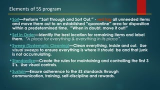 6
•Sort—Perform “Sort Through and Sort Out,” - red tag all unneeded items
and move them out to an established “quarantine” area for disposition
within a predetermined time. “When in doubt, move it out!”
•Set in Order—Identify the best location for remaining items and label
them. “A place for everything & everything in its place”.
•Sweep (Systematic Cleaning)—Clean everything, inside and out. Use
visual sweeps to ensure everything is where it should be and that junk
is not accumulating.
•Standardize—Create the rules for maintaining and controlling the first 3
S’s. Use visual controls.
•Sustain—Ensure adherence to the 5S standards through
communication, training, self-discipline and rewards.
Elements of 5S program
 