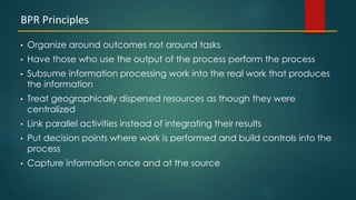 61
• Organize around outcomes not around tasks
• Have those who use the output of the process perform the process
• Subsume information processing work into the real work that produces
the information
• Treat geographically dispersed resources as though they were
centralized
• Link parallel activities instead of integrating their results
• Put decision points where work is performed and build controls into the
process
• Capture information once and at the source
BPR Principles
 