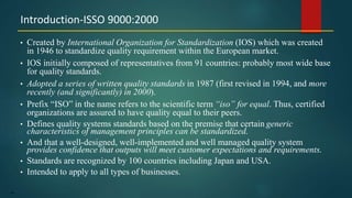64
• Created by International Organization for Standardization (IOS) which was created
in 1946 to standardize quality requirement within the European market.
• IOS initially composed of representatives from 91 countries: probably most wide base
for quality standards.
• Adopted a series of written quality standards in 1987 (first revised in 1994, and more
recently (and significantly) in 2000).
• Prefix “ISO” in the name refers to the scientific term “iso” for equal. Thus, certified
organizations are assured to have quality equal to their peers.
• Defines quality systems standards based on the premise that certain generic
characteristics of management principles can be standardized.
• And that a well-designed, well-implemented and well managed quality system
provides confidence that outputs will meet customer expectations and requirements.
• Standards are recognized by 100 countries including Japan and USA.
• Intended to apply to all types of businesses.
Introduction-ISSO 9000:2000
 