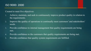 65
Created to meet five objectives:
1. Achieve, maintain, and seek to continuously improve product quality in relation to
the requirements.
2. Improve the quality of operations to continually meet customers’ and stakeholders’
needs.
3. Provide confidence to internal management that quality requirements are being
met.
4. Provide confidence to the customers that quality requirements are being met.
5. Provide confidence that quality system requirements are fulfilled.
ISO 9000: 2000
 