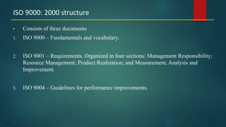 66
• Consists of three documents
1. ISO 9000 – Fundamentals and vocabulary.
2. ISO 9001 – Requirements. Organized in four sections: Management Responsibility;
Resource Management; Product Realization; and Measurement, Analysis and
Improvement.
3. ISO 9004 – Guidelines for performance improvements.
ISO 9000: 2000 structure
 