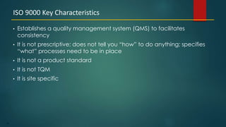 67
• Establishes a quality management system (QMS) to facilitates
consistency
• It is not prescriptive; does not tell you “how” to do anything; specifies
“what” processes need to be in place
• It is not a product standard
• It is not TQM
• It is site specific
ISO 9000 Key Characteristics
 