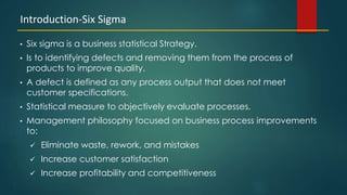 7
• Six sigma is a business statistical Strategy.
• Is to identifying defects and removing them from the process of
products to improve quality.
• A defect is defined as any process output that does not meet
customer specifications.
• Statistical measure to objectively evaluate processes.
• Management philosophy focused on business process improvements
to:
 Eliminate waste, rework, and mistakes
 Increase customer satisfaction
 Increase profitability and competitiveness
Introduction-Six Sigma
 