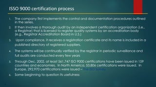 71
1. The company first implements the control and documentation procedures outlined
in the series.
2. It then involves a thorough audit by an independent certification organization (i.e.,
a Registrar) that is licensed to register quality systems by an accreditation body
(e.g., Registrar Accreditation Board in U.S.)
3. Upon compliance, it receives a registration certificate and its name is included in a
published directory of registered suppliers.
4. The systems will be continually verified by the registrar in periodic surveillance and
full audits are conducted every few years
5. Through Dec. 2002, at least 561,747 ISO 9000 certifications have been issued in 159
countries and economies. In North America, 53,806 certifications were issued. In
Europe, 292,970 certifications were issued – The ISO Survey
6. Some beginning to question its usefulness
ISSO 9000 certification process
 