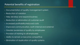 72
• Documentation of quality management system
• Reduction of variation
• Help develop and expand business
• Reduction or elimination of customer audit
• Increased profitability/reduced costs
• Improved communication, both internal and external
• Greater awareness of quality by employees
• Provision of training to all employees
• Ability to remain or become competitive
• Elimination of duplication of quality systems
Potential benefits of registration
 