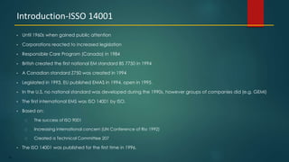 74
• Until 1960s when gained public attention
• Corporations reacted to increased legislation
• Responsible Care Program (Canada) in 1984
• British created the first national EM standard BS 7750 in 1994
• A Canadian standard Z750 was created in 1994
• Legislated in 1993, EU published EMAS in 1994, open in 1995.
• In the U.S. no national standard was developed during the 1990s, however groups of companies did (e.g. GEMI)
• The first international EMS was ISO 14001 by ISO.
• Based on:
The success of ISO 9001
Increasing international concern (UN Conference of Rio 1992)
Created a Technical Committee 207
• The ISO 14001 was published for the first time in 1996.
Introduction-ISSO 14001
 
