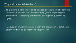 75
…to "promote a harmonious and balanced development of economic
activities, sustainable and non-inflationary growth respecting the
environment… the raising of standards of living and quality of life"
(EMAS).
…to support environmental protection and prevention of pollution in
balance with socio-economic needs (ISO 14001)
Why environmental standards?
 