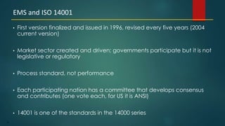 76
• First version finalized and issued in 1996, revised every five years (2004
current version)
• Market sector created and driven; governments participate but it is not
legislative or regulatory
• Process standard, not performance
• Each participating nation has a committee that develops consensus
and contributes (one vote each, for US it is ANSI)
• 14001 is one of the standards in the 14000 series
EMS and ISO 14001
 