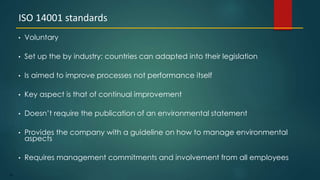 78
• Voluntary
• Set up the by industry: countries can adapted into their legislation
• Is aimed to improve processes not performance itself
• Key aspect is that of continual improvement
• Doesn’t require the publication of an environmental statement
• Provides the company with a guideline on how to manage environmental
aspects
• Requires management commitments and involvement from all employees
ISO 14001 standards
 