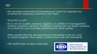 79
• ISO develops International Standards but does not operate any
schemes for assessing conformity with them.
What ISO is not?
• ISO is not an auditor, assessor, registrar, or certifier of management
systems, products, services, materials or personnel, nor does it endorse
or control any such activities performed by other parties.
ANSI coordinates the development of standards in the U.S. and
accredit programs that assess conformance with the standards
• 750 certification bodies worldwide
ISO
 