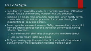 8
• Lean tends to be used for shorter, less complex problems. Often time
driven. Focus is on eliminating wasteful steps and practices.
• Six Sigma is a bigger more analytical approach – often quality driven –
it tends to have a statistical approach. Focus on optimizing the
important steps – reducing defects.
• Some argue Lean moves the mean, SixSigma moves the variance. But
they are often used together and should not be viewed as having
different objectives.
Waste elimination eliminates an opportunity to make a defect
Less rework means faster cycle times
• Six Sigma training might be specialized to the “quality” department,
but everyone in the organization should be trained in Lean
Lean vs Six Sigma
 