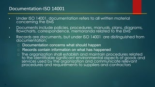 83
• Under ISO 14001, documentation refers to all written material
concerning the EMS
• Documents include policies, procedures, manuals, plans, diagrams,
flowcharts, correspondence, memoranda related to the EMS
• Records are documents, but under ISO 14001 are distinguished from
documentation:
Documentation concerns what should happen
Records contain information on what has happened
The organization shall establish and maintain procedures related
to the identifiable significant environmental aspects of goods and
services used by the organization and communicate relevant
procedures and requirements to suppliers and contractors
Documentation-ISO 14001
 