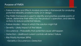 85
• Failure Modes and Effects Analysis provides a framework for analyzing
potential reliability problems early on in design.
• The FMEA framework is used to identify and prioritize possible points of
failure, determine their effect on the product’s operation, and identify
actions to reduce potential failures.
• Failure Modes – Ways in which the solution might fail
• Severity – Likely impact of the failure
• Occurrence – Probability that potential cause will happen
• Detection – Likelihood current controls will detect failure
• Risk Priority Number (RPN)
=Severity x Occurrence x Detection
Purpose of FMEA
 