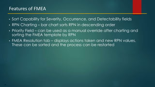 86
• Sort Capability for Severity, Occurrence, and Detectability fields
• RPN Charting – bar chart sorts RPN in descending order
• Priority Field – can be used as a manual override after charting and
sorting the FMEA template by RPN
• FMEA Resolution tab – displays actions taken and new RPN values.
These can be sorted and the process can be restarted
Features of FMEA
 