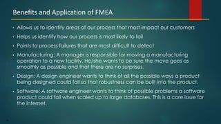 87
• Allows us to identify areas of our process that most impact our customers
• Helps us identify how our process is most likely to fail
• Points to process failures that are most difficult to detect
• Manufacturing: A manager is responsible for moving a manufacturing
operation to a new facility. He/she wants to be sure the move goes as
smoothly as possible and that there are no surprises.
• Design: A design engineer wants to think of all the possible ways a product
being designed could fail so that robustness can be built into the product.
• Software: A software engineer wants to think of possible problems a software
product could fail when scaled up to large databases. This is a core issue for
the Internet.
Benefits and Application of FMEA
 