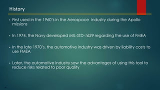 88
• First used in the 1960’s in the Aerospace industry during the Apollo
missions
• In 1974, the Navy developed MIL-STD-1629 regarding the use of FMEA
• In the late 1970’s, the automotive industry was driven by liability costs to
use FMEA
• Later, the automotive industry saw the advantages of using this tool to
reduce risks related to poor quality
History
 