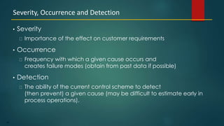 89
• Severity
Importance of the effect on customer requirements
• Occurrence
Frequency with which a given cause occurs and
creates failure modes (obtain from past data if possible)
• Detection
The ability of the current control scheme to detect
(then prevent) a given cause (may be difficult to estimate early in
process operations).
Severity, Occurrence and Detection
 