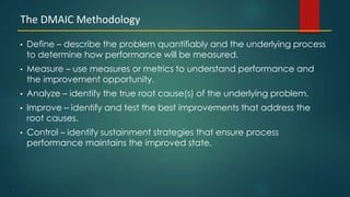 9
• Define – describe the problem quantifiably and the underlying process
to determine how performance will be measured.
• Measure – use measures or metrics to understand performance and
the improvement opportunity.
• Analyze – identify the true root cause(s) of the underlying problem.
• Improve – identify and test the best improvements that address the
root causes.
• Control – identify sustainment strategies that ensure process
performance maintains the improved state.
The DMAIC Methodology
 