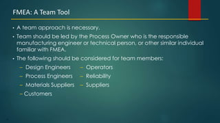 91
• A team approach is necessary.
• Team should be led by the Process Owner who is the responsible
manufacturing engineer or technical person, or other similar individual
familiar with FMEA.
• The following should be considered for team members:
– Design Engineers – Operators
– Process Engineers – Reliability
– Materials Suppliers – Suppliers
– Customers
FMEA: A Team Tool
 