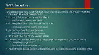 92
For each process input (start with high value inputs), determine the ways in which the
input can go wrong (failure mode)
2. For each failure mode, determine effects
Select a severity level for each effect
3. Identify potential causes of each failure mode
Select an occurrence level for each cause
4. List current controls for each cause
Select a detection level for each cause
5. Calculate the Risk Priority Number (RPN)
6. Develop recommended actions, assign responsible persons, and take actions
Give priority to high RPNs
MUST look at severities rated a 10
7. Assign the predicted severity, occurrence, and detection levels and compare RPNs
FMEA Procedure
 