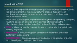 93
• TPM is a plant improvement methodology which enables continuous and
rapid improvement of the manufacturing process through use of
employee involvement, employee empowerment, and closed-loop
measurement of results
TPM is both a philosophy to permeate throughout an operating company
touching people of all levels and it is aimed at maximizing the
effectiveness (best possible return) of business facilities and processes
• TOTAL = All encompassing by maintenance and production individuals
working together
• PRODUCTIVE = Production goods and services that meet or exceed
customers’ expectations
• MAINTENANCE = Keeping equipment and plant in as good as or better
than the original conditions at all times
Introduction-TPM
 