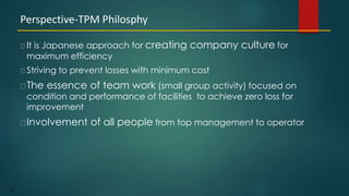 95
It is Japanese approach for creating company culture for
maximum efficiency
Striving to prevent losses with minimum cost
The essence of team work (small group activity) focused on
condition and performance of facilities to achieve zero loss for
improvement
Involvement of all people from top management to operator
Perspective-TPM Philosphy
 