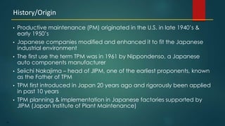 96
• Productive maintenance (PM) originated in the U.S. in late 1940’s &
early 1950’s
• Japanese companies modified and enhanced it to fit the Japanese
industrial environment
• The first use the term TPM was in 1961 by Nippondenso, a Japanese
auto components manufacturer
• Seiichi Nakajima – head of JIPM, one of the earliest proponents, known
as the Father of TPM
• TPM first introduced in Japan 20 years ago and rigorously been applied
in past 10 years
• TPM planning & implementation in Japanese factories supported by
JIPM (Japan Institute of Plant Maintenance)
History/Origin
 