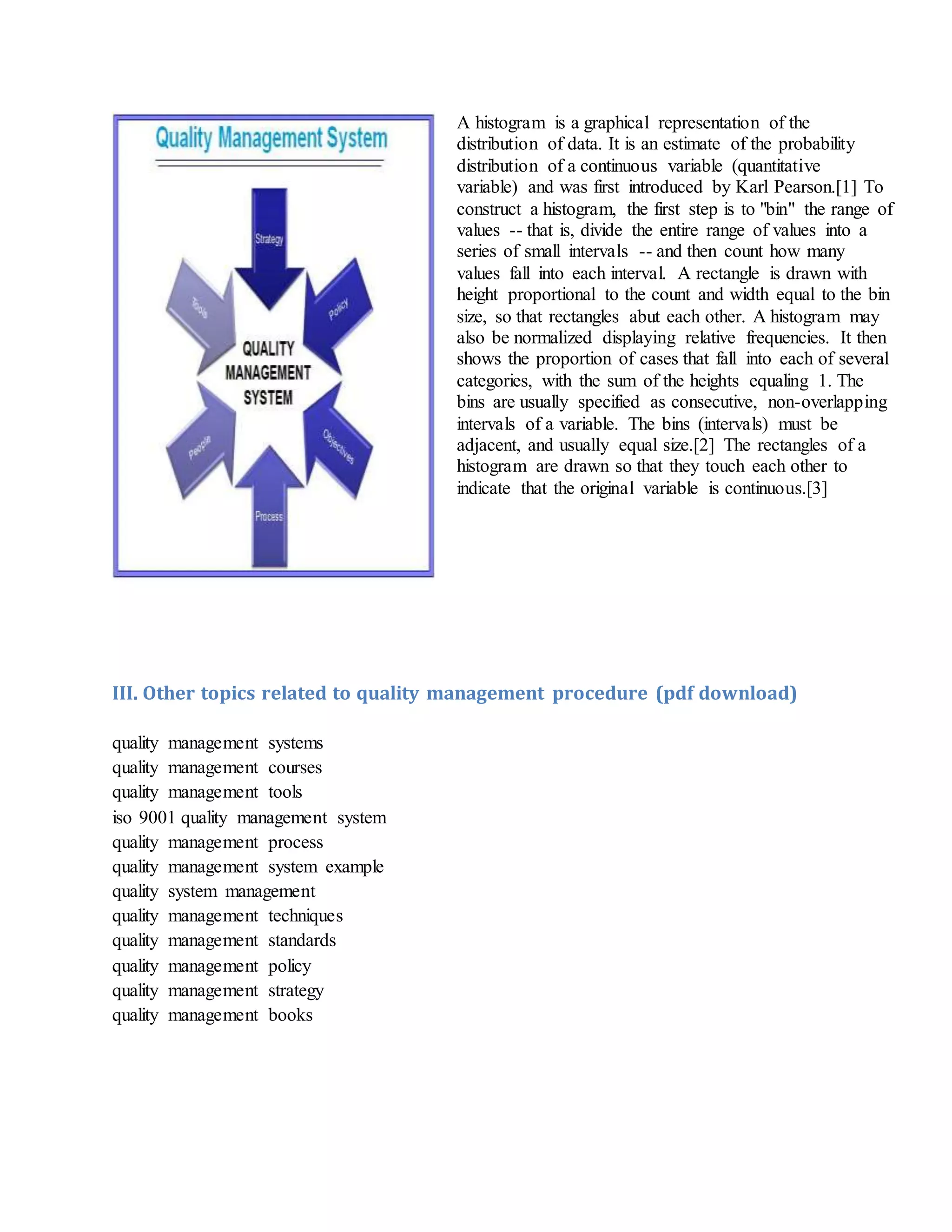 A histogram is a graphical representation of the
distribution of data. It is an estimate of the probability
distribution of a continuous variable (quantitative
variable) and was first introduced by Karl Pearson.[1] To
construct a histogram, the first step is to "bin" the range of
values -- that is, divide the entire range of values into a
series of small intervals -- and then count how many
values fall into each interval. A rectangle is drawn with
height proportional to the count and width equal to the bin
size, so that rectangles abut each other. A histogram may
also be normalized displaying relative frequencies. It then
shows the proportion of cases that fall into each of several
categories, with the sum of the heights equaling 1. The
bins are usually specified as consecutive, non-overlapping
intervals of a variable. The bins (intervals) must be
adjacent, and usually equal size.[2] The rectangles of a
histogram are drawn so that they touch each other to
indicate that the original variable is continuous.[3]
III. Other topics related to quality management procedure (pdf download)
quality management systems
quality management courses
quality management tools
iso 9001 quality management system
quality management process
quality management system example
quality system management
quality management techniques
quality management standards
quality management policy
quality management strategy
quality management books
 