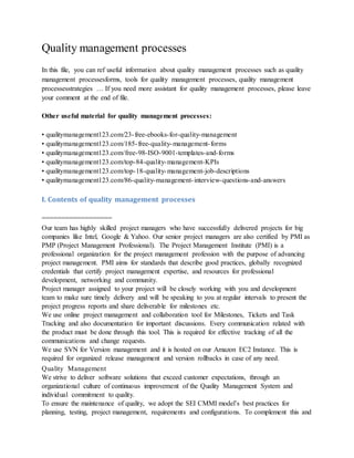 Quality management processes
In this file, you can ref useful information about quality management processes such as quality
management processesforms, tools for quality management processes, quality management
processesstrategies … If you need more assistant for quality management processes, please leave
your comment at the end of file.
Other useful material for quality management processes:
• qualitymanagement123.com/23-free-ebooks-for-quality-management
• qualitymanagement123.com/185-free-quality-management-forms
• qualitymanagement123.com/free-98-ISO-9001-templates-and-forms
• qualitymanagement123.com/top-84-quality-management-KPIs
• qualitymanagement123.com/top-18-quality-management-job-descriptions
• qualitymanagement123.com/86-quality-management-interview-questions-and-answers
I. Contents of quality management processes
==================
Our team has highly skilled project managers who have successfully delivered projects for big
companies like Intel, Google & Yahoo. Our senior project managers are also certified by PMI as
PMP (Project Management Professional). The Project Management Institute (PMI) is a
professional organization for the project management profession with the purpose of advancing
project management. PMI aims for standards that describe good practices, globally recognized
credentials that certify project management expertise, and resources for professional
development, networking and community.
Project manager assigned to your project will be closely working with you and development
team to make sure timely delivery and will be speaking to you at regular intervals to present the
project progress reports and share deliverable for milestones etc.
We use online project management and collaboration tool for Milestones, Tickets and Task
Tracking and also documentation for important discussions. Every communication related with
the product must be done through this tool. This is required for effective tracking of all the
communications and change requests.
We use SVN for Version management and it is hosted on our Amazon EC2 Instance. This is
required for organized release management and version rollbacks in case of any need.
Quality Management
We strive to deliver software solutions that exceed customer expectations, through an
organizational culture of continuous improvement of the Quality Management System and
individual commitment to quality.
To ensure the maintenance of quality, we adopt the SEI CMMI model’s best practices for
planning, testing, project management, requirements and configurations. To complement this and
 