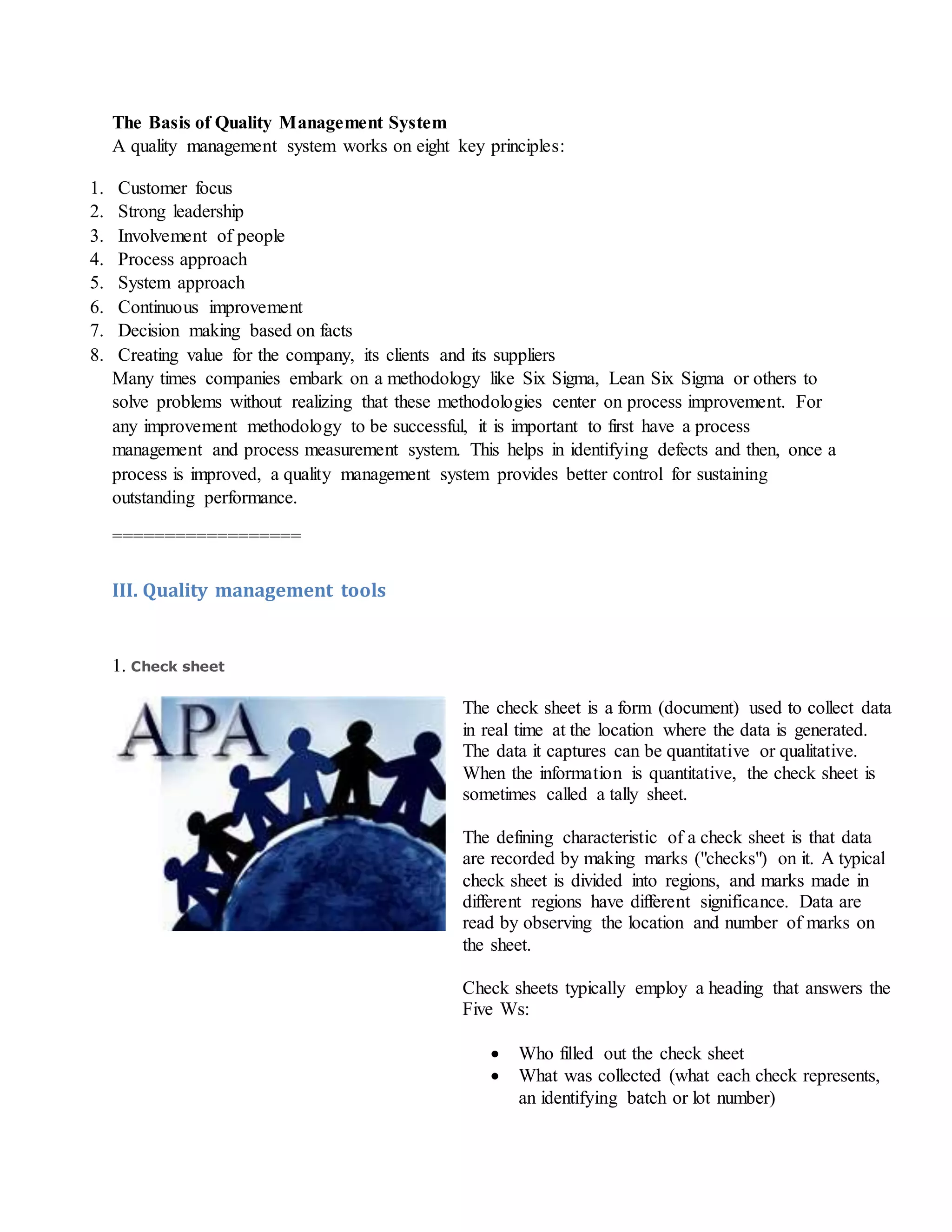 The Basis of Quality Management System
A quality management system works on eight key principles:
1. Customer focus
2. Strong leadership
3. Involvement of people
4. Process approach
5. System approach
6. Continuous improvement
7. Decision making based on facts
8. Creating value for the company, its clients and its suppliers
Many times companies embark on a methodology like Six Sigma, Lean Six Sigma or others to
solve problems without realizing that these methodologies center on process improvement. For
any improvement methodology to be successful, it is important to first have a process
management and process measurement system. This helps in identifying defects and then, once a
process is improved, a quality management system provides better control for sustaining
outstanding performance.
==================
III. Quality management tools
1. Check sheet
The check sheet is a form (document) used to collect data
in real time at the location where the data is generated.
The data it captures can be quantitative or qualitative.
When the information is quantitative, the check sheet is
sometimes called a tally sheet.
The defining characteristic of a check sheet is that data
are recorded by making marks ("checks") on it. A typical
check sheet is divided into regions, and marks made in
different regions have different significance. Data are
read by observing the location and number of marks on
the sheet.
Check sheets typically employ a heading that answers the
Five Ws:
 Who filled out the check sheet
 What was collected (what each check represents,
an identifying batch or lot number)
 