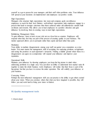 yourself as a go-to person for your managers and their staff when problems arise. Your influence
will spread as your decisions are implemented and employees see positive results.
High Expectations
Managers who structure high expectations into team and company goals can influence
employees to reach for their best. Distinct, well-defined expectations help employees engage in a
process that leads to stronger outcomes than those achieved under old authoritarian models built
on threats and rewards. This allows you to lead employees in a positive direction and gain
influence by involving them in creating ways to meet high expectations.
Rethinking Management Roles
To gain influence, learn to look at your role not as a boss but as a mentor. Employees will
respond when they feel they are part of the process of creating quality in your business. The
mentor approach allows you to persuade rather than cajole and lead rather than push.
Mediation
Your ability to mediate disagreements among your staff can garner you a reputation as a wise
leader. You must master the management skill of accepting two opposing positions as legitimate
and seeing the positives in each opponent’s viewpoint. Finding a middle ground where those in a
disagreement can agree on a compromise will expand your influence and improve your
reputation.
Operational Skills
Maintain your influence by showing employees you keep the big picture in mind when
addressing problems in a single area. You can show an ability to understand how myriad tasks fit
together to make the whole business work. Employees will realize that their focus is part of the
big picture but that you have to oversee the entire operation. This will solidify your influence at
your business.
Conveying Vision
Perhaps the most influential management skill you can practice is the ability to get others excited
about your vision. When you convince others that what you have imagined is possible, they will
follow you and work hard to bring your vision to fruition.
==================
III. Quality management tools
1. Check sheet
 