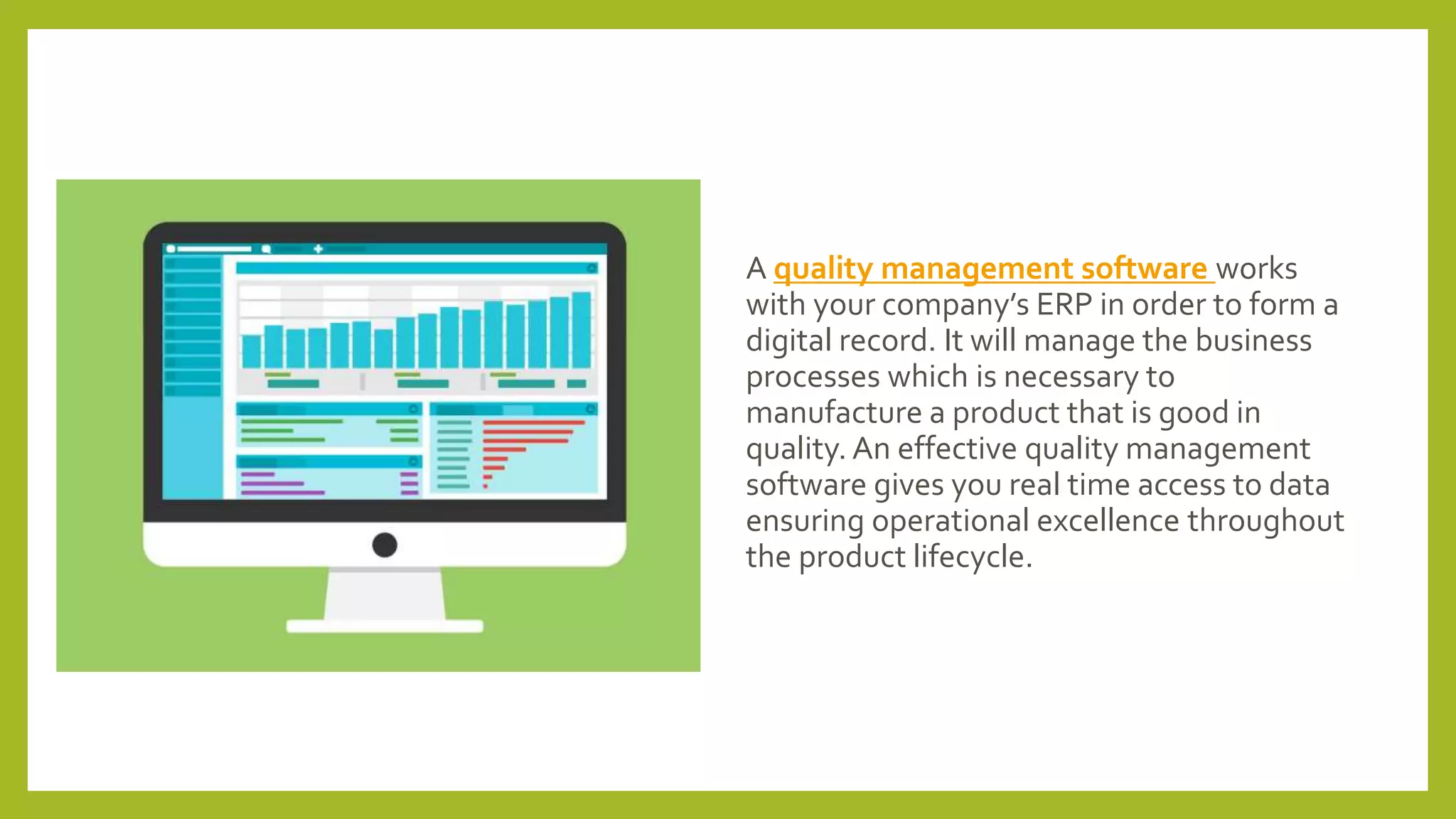 A quality management software works
with your company’s ERP in order to form a
digital record. It will manage the business
processes which is necessary to
manufacture a product that is good in
quality. An effective quality management
software gives you real time access to data
ensuring operational excellence throughout
the product lifecycle.
 