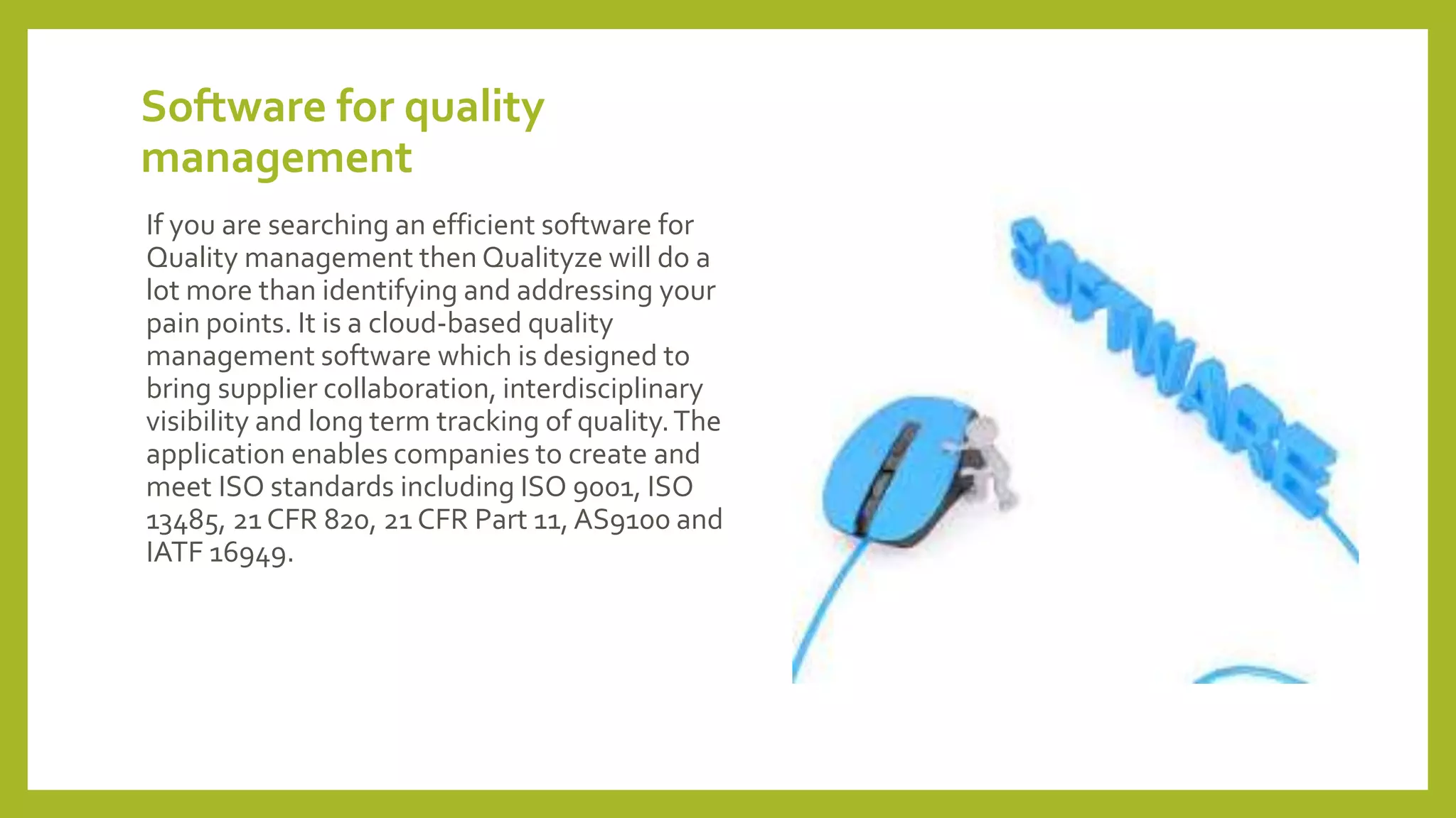 Software for quality
management
If you are searching an efficient software for
Quality management then Qualityze will do a
lot more than identifying and addressing your
pain points. It is a cloud-based quality
management software which is designed to
bring supplier collaboration, interdisciplinary
visibility and long term tracking of quality.The
application enables companies to create and
meet ISO standards including ISO 9001, ISO
13485, 21 CFR 820, 21 CFR Part 11, AS9100 and
IATF 16949.
 