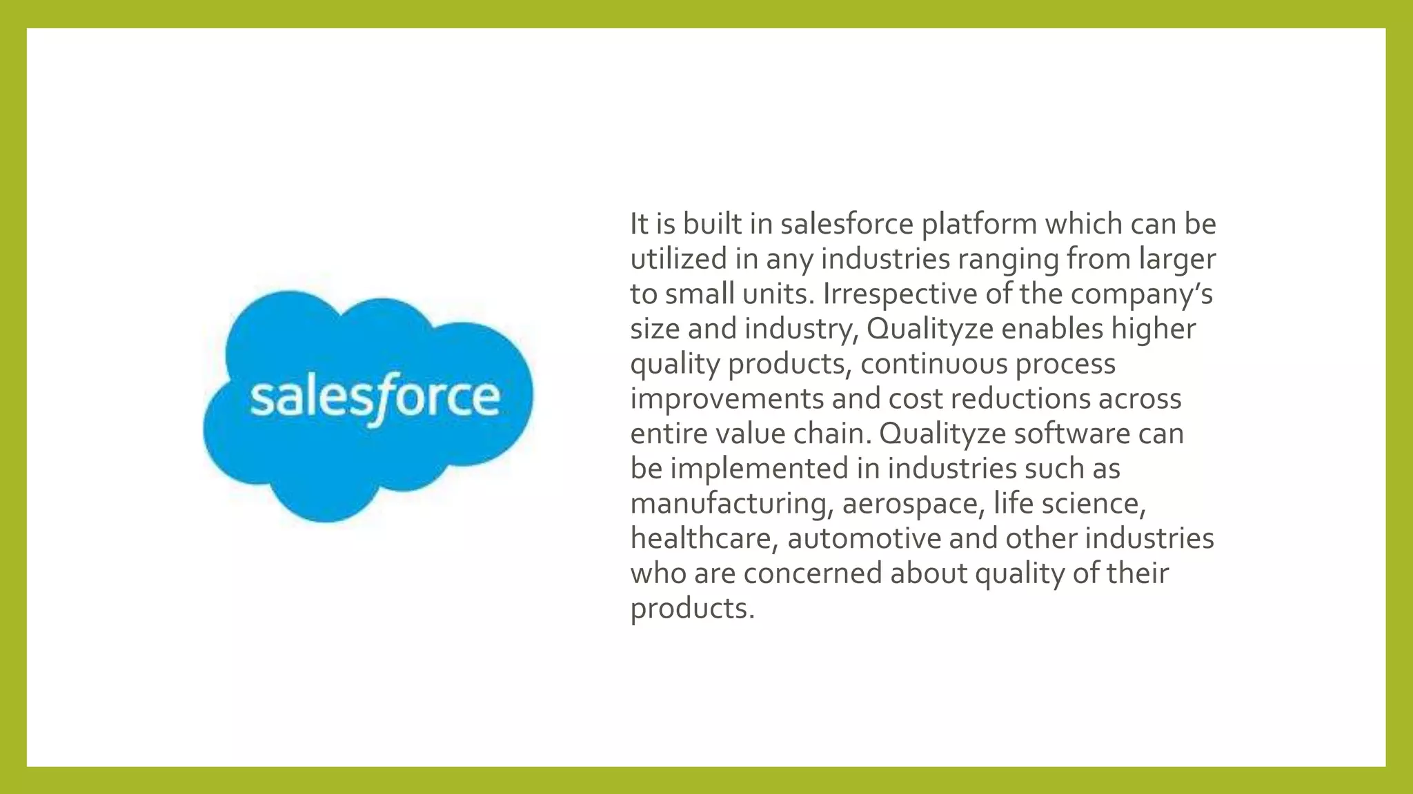 It is built in salesforce platform which can be
utilized in any industries ranging from larger
to small units. Irrespective of the company’s
size and industry, Qualityze enables higher
quality products, continuous process
improvements and cost reductions across
entire value chain. Qualityze software can
be implemented in industries such as
manufacturing, aerospace, life science,
healthcare, automotive and other industries
who are concerned about quality of their
products.
 