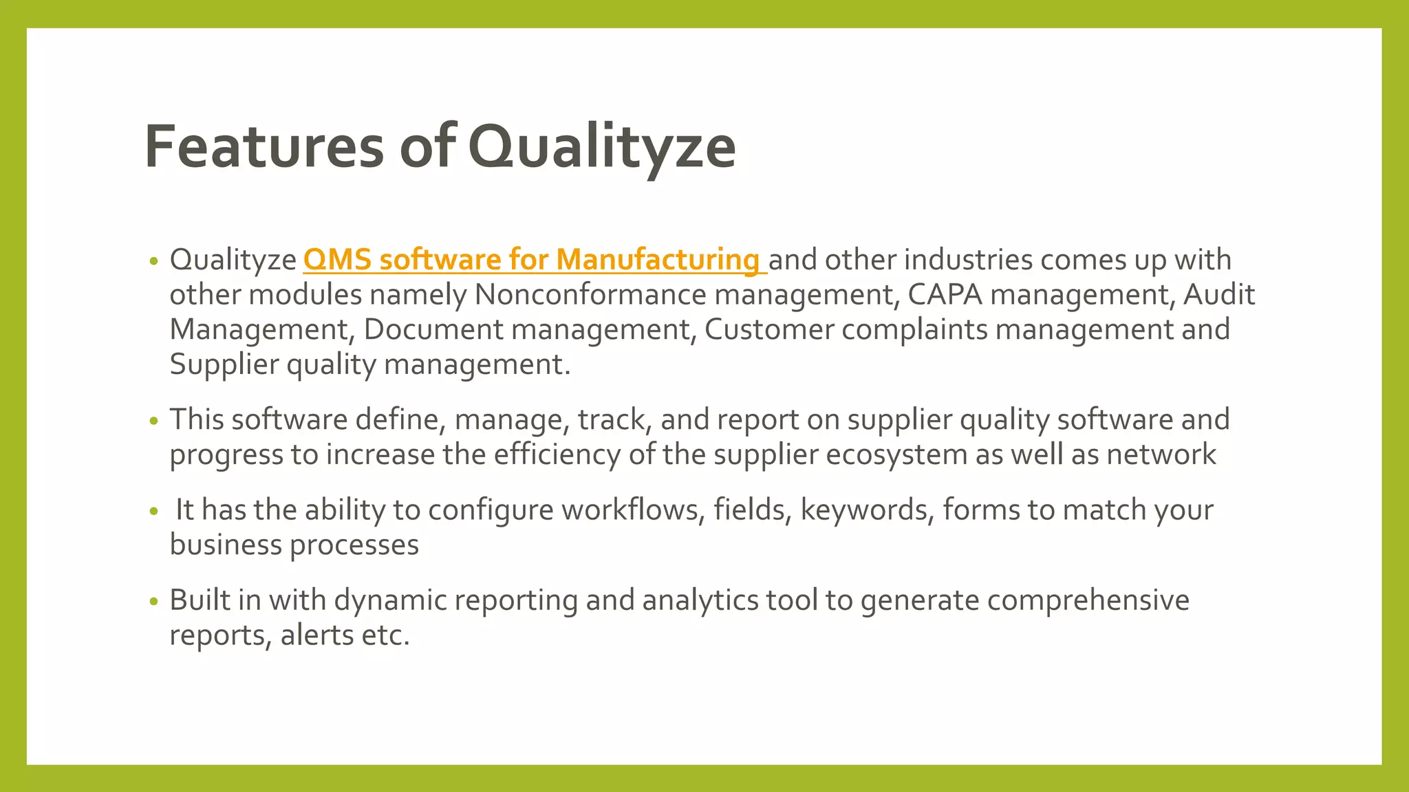 Features of Qualityze
• Qualityze QMS software for Manufacturing and other industries comes up with
other modules namely Nonconformance management, CAPA management, Audit
Management, Document management, Customer complaints management and
Supplier quality management.
• This software define, manage, track, and report on supplier quality software and
progress to increase the efficiency of the supplier ecosystem as well as network
• It has the ability to configure workflows, fields, keywords, forms to match your
business processes
• Built in with dynamic reporting and analytics tool to generate comprehensive
reports, alerts etc.
 
