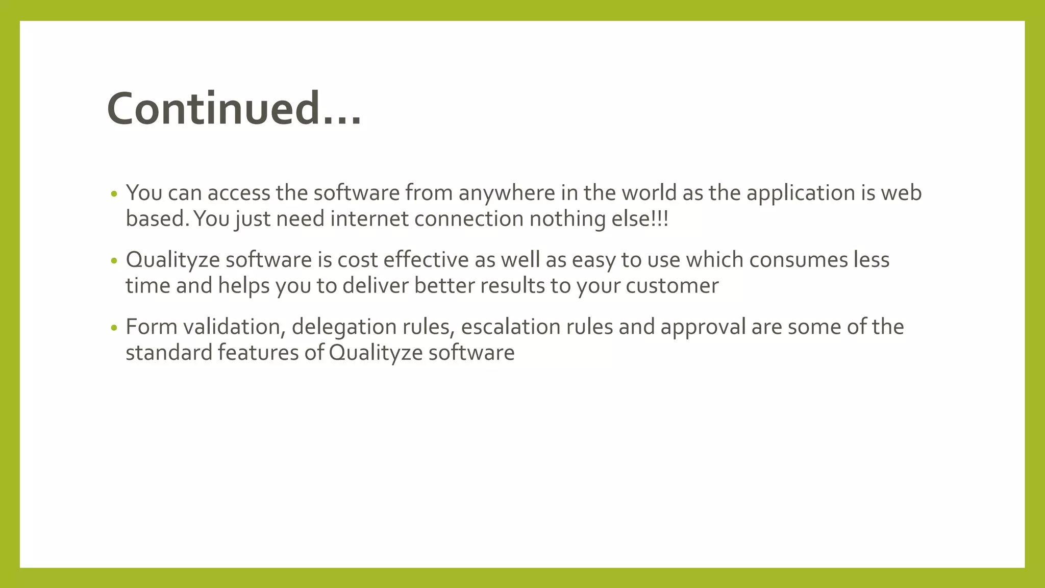 Continued…
• You can access the software from anywhere in the world as the application is web
based.You just need internet connection nothing else!!!
• Qualityze software is cost effective as well as easy to use which consumes less
time and helps you to deliver better results to your customer
• Form validation, delegation rules, escalation rules and approval are some of the
standard features of Qualityze software
 