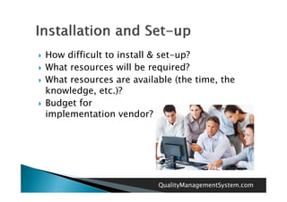    How difficult to install & set-up?
   What resources will be required?
   What resources are available (the time the
                                       time,
    knowledge, etc.)?
   Budget for
    B d tf
    implementation vendor?




                             QualityManagementSystem.com
 