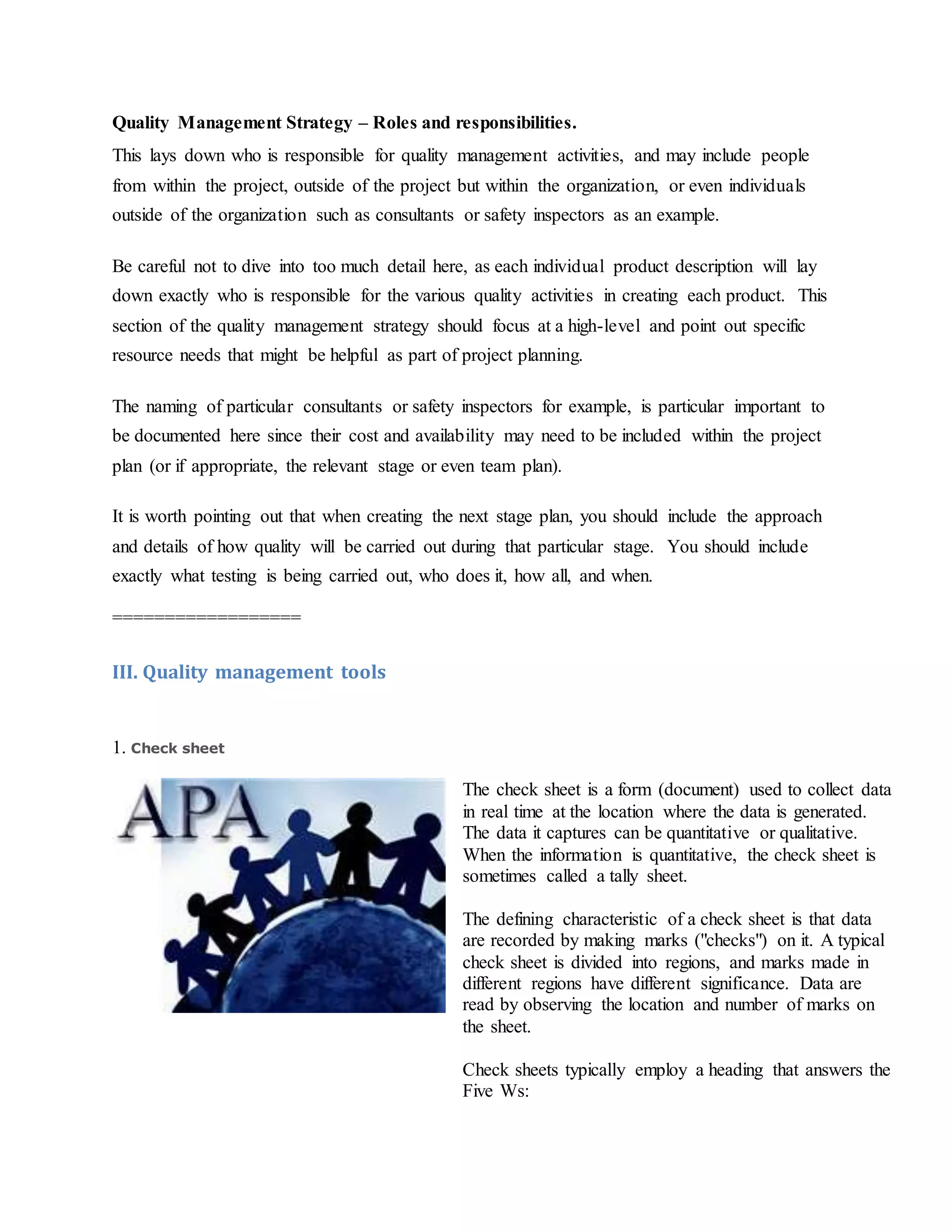 Quality Management Strategy – Roles and responsibilities.
This lays down who is responsible for quality management activities, and may include people
from within the project, outside of the project but within the organization, or even individuals
outside of the organization such as consultants or safety inspectors as an example.
Be careful not to dive into too much detail here, as each individual product description will lay
down exactly who is responsible for the various quality activities in creating each product. This
section of the quality management strategy should focus at a high-level and point out specific
resource needs that might be helpful as part of project planning.
The naming of particular consultants or safety inspectors for example, is particular important to
be documented here since their cost and availability may need to be included within the project
plan (or if appropriate, the relevant stage or even team plan).
It is worth pointing out that when creating the next stage plan, you should include the approach
and details of how quality will be carried out during that particular stage. You should include
exactly what testing is being carried out, who does it, how all, and when.
==================
III. Quality management tools
1. Check sheet
The check sheet is a form (document) used to collect data
in real time at the location where the data is generated.
The data it captures can be quantitative or qualitative.
When the information is quantitative, the check sheet is
sometimes called a tally sheet.
The defining characteristic of a check sheet is that data
are recorded by making marks ("checks") on it. A typical
check sheet is divided into regions, and marks made in
different regions have different significance. Data are
read by observing the location and number of marks on
the sheet.
Check sheets typically employ a heading that answers the
Five Ws:
 