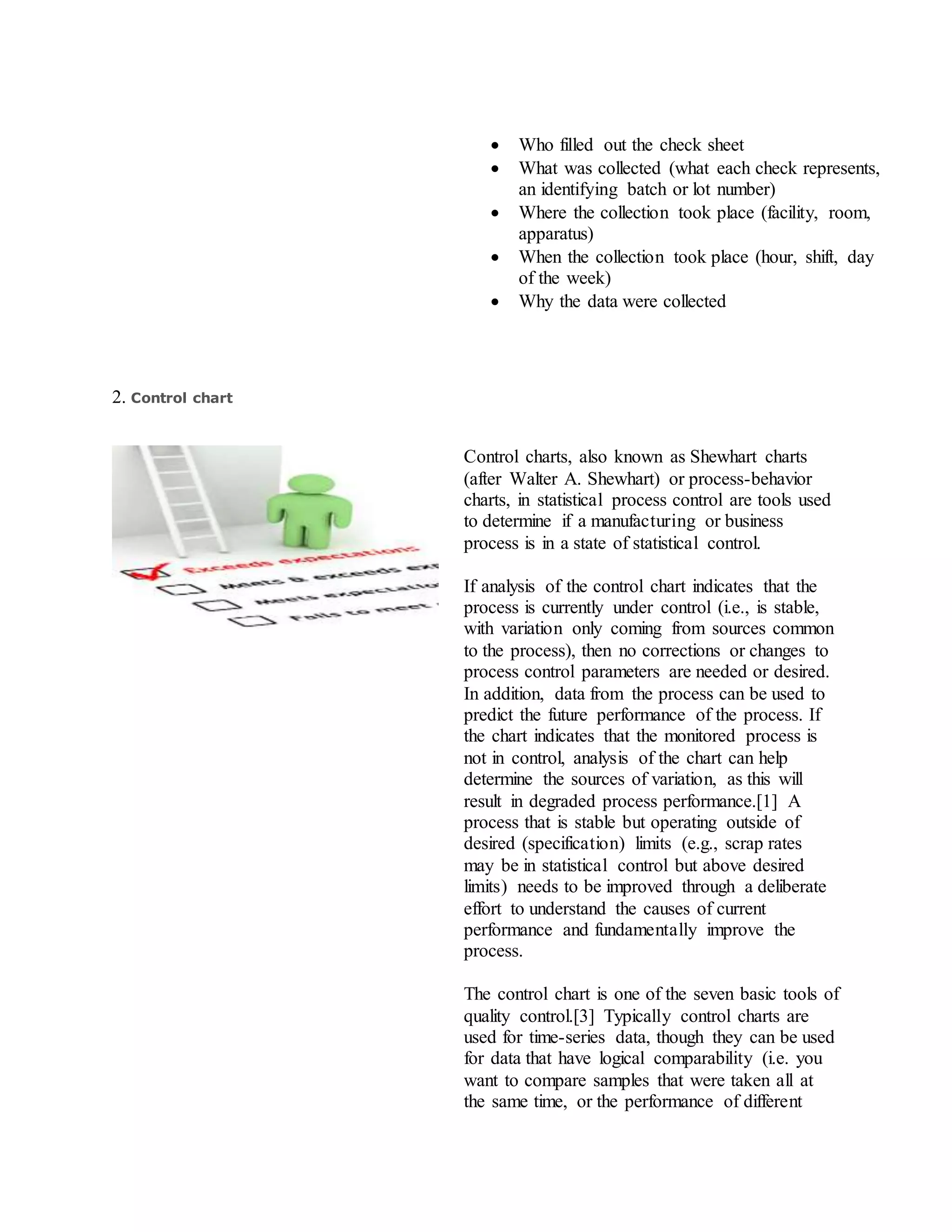  Who filled out the check sheet
 What was collected (what each check represents,
an identifying batch or lot number)
 Where the collection took place (facility, room,
apparatus)
 When the collection took place (hour, shift, day
of the week)
 Why the data were collected
2. Control chart
Control charts, also known as Shewhart charts
(after Walter A. Shewhart) or process-behavior
charts, in statistical process control are tools used
to determine if a manufacturing or business
process is in a state of statistical control.
If analysis of the control chart indicates that the
process is currently under control (i.e., is stable,
with variation only coming from sources common
to the process), then no corrections or changes to
process control parameters are needed or desired.
In addition, data from the process can be used to
predict the future performance of the process. If
the chart indicates that the monitored process is
not in control, analysis of the chart can help
determine the sources of variation, as this will
result in degraded process performance.[1] A
process that is stable but operating outside of
desired (specification) limits (e.g., scrap rates
may be in statistical control but above desired
limits) needs to be improved through a deliberate
effort to understand the causes of current
performance and fundamentally improve the
process.
The control chart is one of the seven basic tools of
quality control.[3] Typically control charts are
used for time-series data, though they can be used
for data that have logical comparability (i.e. you
want to compare samples that were taken all at
the same time, or the performance of different
 
