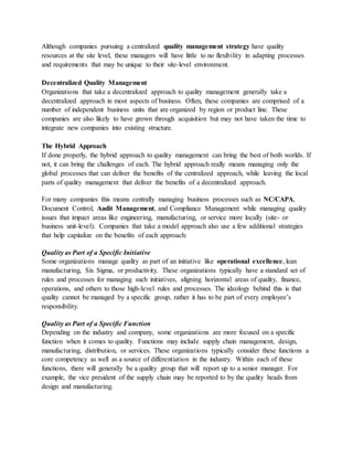 Although companies pursuing a centralized quality management strategy have quality
resources at the site level, these managers will have little to no flexibility in adapting processes
and requirements that may be unique to their site-level environment.
Decentralized Quality Management
Organizations that take a decentralized approach to quality management generally take a
decentralized approach in most aspects of business. Often, these companies are comprised of a
number of independent business units that are organized by region or product line. These
companies are also likely to have grown through acquisition but may not have taken the time to
integrate new companies into existing structure.
The Hybrid Approach
If done properly, the hybrid approach to quality management can bring the best of both worlds. If
not, it can bring the challenges of each. The hybrid approach really means managing only the
global processes that can deliver the benefits of the centralized approach, while leaving the local
parts of quality management that deliver the benefits of a decentralized approach.
For many companies this means centrally managing business processes such as NC/CAPA,
Document Control, Audit Management, and Compliance Management while managing quality
issues that impact areas like engineering, manufacturing, or service more locally (site- or
business unit-level). Companies that take a model approach also use a few additional strategies
that help capitalize on the benefits of each approach:
Quality as Part of a Specific Initiative
Some organizations manage quality as part of an initiative like operational excellence, lean
manufacturing, Six Sigma, or productivity. These organizations typically have a standard set of
rules and processes for managing such initiatives, aligning horizontal areas of quality, finance,
operations, and others to those high-level rules and processes. The ideology behind this is that
quality cannot be managed by a specific group, rather it has to be part of every employee’s
responsibility.
Quality as Part of a Specific Function
Depending on the industry and company, some organizations are more focused on a specific
function when it comes to quality. Functions may include supply chain management, design,
manufacturing, distribution, or services. These organizations typically consider these functions a
core competency as well as a source of differentiation in the industry. Within each of these
functions, there will generally be a quality group that will report up to a senior manager. For
example, the vice president of the supply chain may be reported to by the quality heads from
design and manufacturing.
 