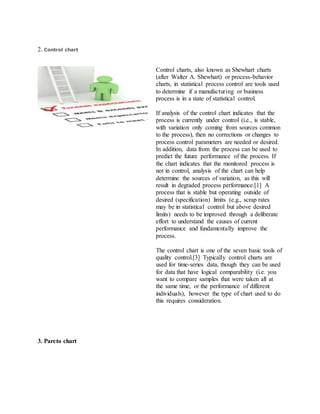 2. Control chart
Control charts, also known as Shewhart charts
(after Walter A. Shewhart) or process-behavior
charts, in statistical process control are tools used
to determine if a manufacturing or business
process is in a state of statistical control.
If analysis of the control chart indicates that the
process is currently under control (i.e., is stable,
with variation only coming from sources common
to the process), then no corrections or changes to
process control parameters are needed or desired.
In addition, data from the process can be used to
predict the future performance of the process. If
the chart indicates that the monitored process is
not in control, analysis of the chart can help
determine the sources of variation, as this will
result in degraded process performance.[1] A
process that is stable but operating outside of
desired (specification) limits (e.g., scrap rates
may be in statistical control but above desired
limits) needs to be improved through a deliberate
effort to understand the causes of current
performance and fundamentally improve the
process.
The control chart is one of the seven basic tools of
quality control.[3] Typically control charts are
used for time-series data, though they can be used
for data that have logical comparability (i.e. you
want to compare samples that were taken all at
the same time, or the performance of different
individuals), however the type of chart used to do
this requires consideration.
3. Pareto chart
 
